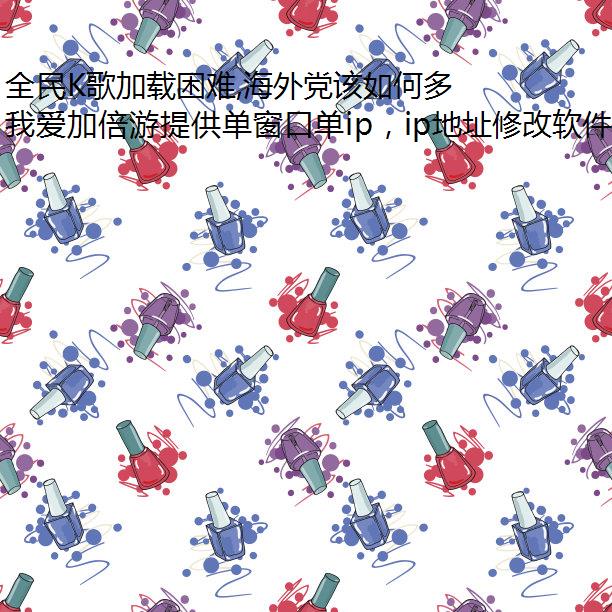 全民K歌加载困难,海外党该如何多开不同ip使用?